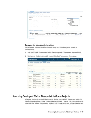 Processing the Procurement of Contingent Workers    4-17
To review the contractor information:
Buyers review the contractor information using the Contractor portal in Oracle
iProcurement.
1. Log in to Oracle iProcurement using the appropriate iProcurement responsibility.
2. Navigate to the Contractors tab from within the iProcurement Home page.
Importing Contingent Worker Timecards into Oracle Projects
When the timecards are ready for retrieval, run the process PRC Transaction Import to
transfer timecards from Oracle Time and Labor to Oracle Projects. This process transfers
timecards that belong to contingent workers with Oracle Projects in their application set
 