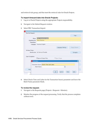4-18    Oracle Services Procurement Process Guide
and retrieval rule group, and that meet the retrieval rules for Oracle Projects.
To import timecard data into Oracle Projects:
1. Log in to Oracle Projects using the appropriate Projects responsibility.
2. Navigate to the Submit Request window.
3. Select PRC Transaction Import.
4. Select Oracle Time and Labor for the Transaction Source parameter and leave the
Batch Name parameter blank.
To review the request:
1. Navigate to the Requests page (Projects > Requests > Monitor).
2. Monitor the progress of the request processing. Verify that the process completes
without error.
 