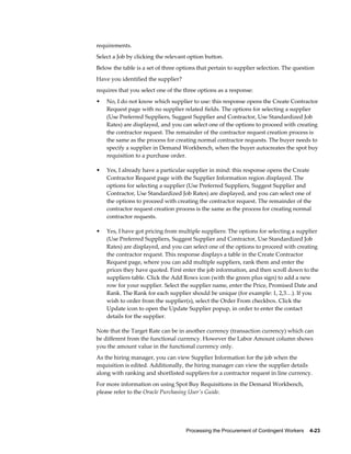 Processing the Procurement of Contingent Workers    4-23
requirements.
Select a Job by clicking the relevant option button.
Below the table is a set of three options that pertain to supplier selection. The question
Have you identified the supplier?
requires that you select one of the three options as a response:
• No, I do not know which supplier to use: this response opens the Create Contractor
Request page with no supplier related fields. The options for selecting a supplier
(Use Preferred Suppliers, Suggest Supplier and Contractor, Use Standardized Job
Rates) are displayed, and you can select one of the options to proceed with creating
the contractor request. The remainder of the contractor request creation process is
the same as the process for creating normal contractor requests. The buyer needs to
specify a supplier in Demand Workbench, when the buyer autocreates the spot buy
requisition to a purchase order.
• Yes, I already have a particular supplier in mind: this response opens the Create
Contractor Request page with the Supplier Information region displayed. The
options for selecting a supplier (Use Preferred Suppliers, Suggest Supplier and
Contractor, Use Standardized Job Rates) are displayed, and you can select one of
the options to proceed with creating the contractor request. The remainder of the
contractor request creation process is the same as the process for creating normal
contractor requests.
• Yes, I have got pricing from multiple suppliers: The options for selecting a supplier
(Use Preferred Suppliers, Suggest Supplier and Contractor, Use Standardized Job
Rates) are displayed, and you can select one of the options to proceed with creating
the contractor request. This response displays a table in the Create Contractor
Request page, where you can add multiple suppliers, rank them and enter the
prices they have quoted. First enter the job information, and then scroll down to the
suppliers table. Click the Add Rows icon (with the green plus sign) to add a new
row for your supplier. Select the supplier name, enter the Price, Promised Date and
Rank. The Rank for each supplier should be unique (for example: 1, 2,3…). If you
wish to order from the supplier(s), select the Order From checkbox. Click the
Update icon to open the Update Supplier popup, in order to enter the contact
details for the supplier.
Note that the Target Rate can be in another currency (transaction currency) which can
be different from the functional currency. However the Labor Amount column shows
you the amount value in the functional currency only.
As the hiring manager, you can view Supplier Information for the job when the
requisition is edited. Additionally, the hiring manager can view the supplier details
along with ranking and shortlisted suppliers for a contractor request in line currency.
For more information on using Spot Buy Requisitions in the Demand Workbench,
please refer to the Oracle Purchasing User's Guide.
 