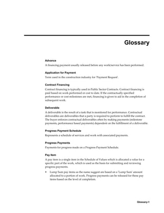 Glossary-1
Glossary
Advance
A financing payment usually released before any work/service has been performed.
Application for Payment
Term used in the construction industry for 'Payment Request'.
Contract Financing
Contract financing is typically used in Public Sector Contracts. Contract financing is
paid based on work performed or cost to date. If the contractually specified
performance or cost milestones are met, financing is given to aid in the completion of
subsequent work.
Deliverable
A deliverable is the result of a task that is monitored for performance. Contractual
deliverables are deliverables that a party is required to perform to fulfill the contract.
The buyer enforces contractual deliverables often by making payments (milestone
payments, performance based payments) dependent on the fulfillment of a deliverable.
Progress Payment Schedule
Represents a schedule of services and work with associated payments.
Progress Payments
Payments for progress made on a Progress Payment Schedule.
Pay Item
A pay item is a single item in the Schedule of Values which is allocated a value for a
specific part of the work, which is used as the basis for submitting and reviewing
progress payments.
• Lump Sum pay items as the name suggest are based on a 'Lump Sum' amount
allocated to a portion of work. Progress payments can be released for these pay
items based on the level of completion.
 
