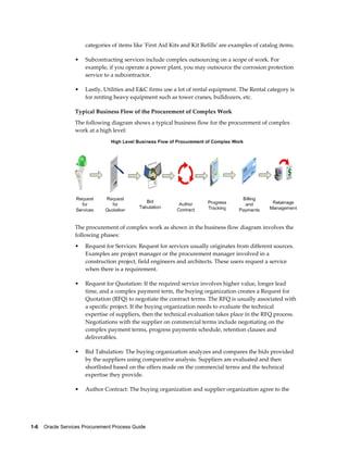 1-6    Oracle Services Procurement Process Guide
categories of items like 'First Aid Kits and Kit Refills' are examples of catalog items.
• Subcontracting services include complex outsourcing on a scope of work. For
example, if you operate a power plant, you may outsource the corrosion protection
service to a subcontractor.
• Lastly, Utilities and E&C firms use a lot of rental equipment. The Rental category is
for renting heavy equipment such as tower cranes, bulldozers, etc.
Typical Business Flow of the Procurement of Complex Work
The following diagram shows a typical business flow for the procurement of complex
work at a high level:
The procurement of complex work as shown in the business flow diagram involves the
following phases:
• Request for Services: Request for services usually originates from different sources.
Examples are project manager or the procurement manager involved in a
construction project, field engineers and architects. These users request a service
when there is a requirement.
• Request for Quotation: If the required service involves higher value, longer lead
time, and a complex payment term, the buying organization creates a Request for
Quotation (RFQ) to negotiate the contract terms. The RFQ is usually associated with
a specific project. If the buying organization needs to evaluate the technical
expertise of suppliers, then the technical evaluation takes place in the RFQ process.
Negotiations with the supplier on commercial terms include negotiating on the
complex payment terms, progress payments schedule, retention clauses and
deliverables.
• Bid Tabulation: The buying organization analyzes and compares the bids provided
by the suppliers using comparative analysis. Suppliers are evaluated and then
shortlisted based on the offers made on the commercial terms and the technical
expertise they provide.
• Author Contract: The buying organization and supplier organization agree to the
 