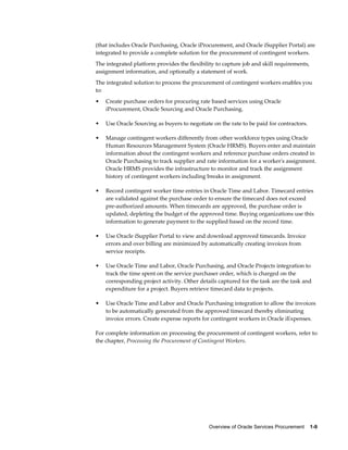 Overview of Oracle Services Procurement    1-9
(that includes Oracle Purchasing, Oracle iProcurement, and Oracle iSupplier Portal) are
integrated to provide a complete solution for the procurement of contingent workers.
The integrated platform provides the flexibility to capture job and skill requirements,
assignment information, and optionally a statement of work.
The integrated solution to process the procurement of contingent workers enables you
to:
• Create purchase orders for procuring rate based services using Oracle
iProcurement, Oracle Sourcing and Oracle Purchasing.
• Use Oracle Sourcing as buyers to negotiate on the rate to be paid for contractors.
• Manage contingent workers differently from other workforce types using Oracle
Human Resources Management System (Oracle HRMS). Buyers enter and maintain
information about the contingent workers and reference purchase orders created in
Oracle Purchasing to track supplier and rate information for a worker's assignment.
Oracle HRMS provides the infrastructure to monitor and track the assignment
history of contingent workers including breaks in assignment.
• Record contingent worker time entries in Oracle Time and Labor. Timecard entries
are validated against the purchase order to ensure the timecard does not exceed
pre-authorized amounts. When timecards are approved, the purchase order is
updated, depleting the budget of the approved time. Buying organizations use this
information to generate payment to the supplied based on the record time.
• Use Oracle iSupplier Portal to view and download approved timecards. Invoice
errors and over billing are minimized by automatically creating invoices from
service receipts.
• Use Oracle Time and Labor, Oracle Purchasing, and Oracle Projects integration to
track the time spent on the service purchaser order, which is charged on the
corresponding project activity. Other details captured for the task are the task and
expenditure for a project. Buyers retrieve timecard data to projects.
• Use Oracle Time and Labor and Oracle Purchasing integration to allow the invoices
to be automatically generated from the approved timecard thereby eliminating
invoice errors. Create expense reports for contingent workers in Oracle iExpenses.
For complete information on processing the procurement of contingent workers, refer to
the chapter, Processing the Procurement of Contingent Workers.
 