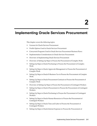 Implementing Oracle Services Procurement     2-1
2
Implementing Oracle Services Procurement
This chapter covers the following topics:
• Licenses for Oracle Services Procurement
• Profile Options Used in Oracle Services Procurement
• Concurrent Programs Used in Oracle Services Procurement Business Flows
• Implementation Considerations in Oracle Services Procurement
• Overview of Implementing Oracle Services Procurement
• Overview of Setting Up Steps to Process the Procurement of Complex Work
• Setting Up Steps in Oracle Purchasing to Process the Procurement of Complex
Work
• Setting Up Steps in Oracle Approvals Management to Process the Procurement of
Complex Work
• Setting Up Steps in Oracle E-Business Tax to Process the Procurement of Complex
Work
• Setting Up Steps in Oracle Procurement Contracts to Process the Procurement of
Complex Work
• Overview of Setting Up Steps to Process the Procurement of Contingent Workers
• Setting Up Steps in Oracle iProcurement to Process the Procurement of Contingent
Workers
• Setting Up Steps in Oracle Purchasing to Process the Procurement of Contingent
Workers
• Setting Up Steps in Oracle Human Resources to Process the Procurement of
Contingent Workers
• Setting Up Steps in Oracle Time and Labor to Process the Procurement of
Contingent Workers
• Setting Up Steps in Oracle Internet Expenses to Process the Procurement of
 