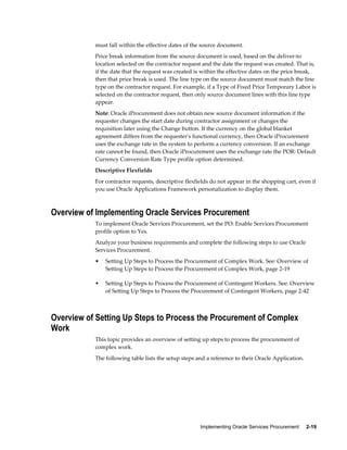 Implementing Oracle Services Procurement     2-19
must fall within the effective dates of the source document.
Price break information from the source document is used, based on the deliver-to
location selected on the contractor request and the date the request was created. That is,
if the date that the request was created is within the effective dates on the price break,
then that price break is used. The line type on the source document must match the line
type on the contractor request. For example, if a Type of Fixed Price Temporary Labor is
selected on the contractor request, then only source document lines with this line type
appear.
Note: Oracle iProcurement does not obtain new source document information if the
requester changes the start date during contractor assignment or changes the
requisition later using the Change button. If the currency on the global blanket
agreement differs from the requester's functional currency, then Oracle iProcurement
uses the exchange rate in the system to perform a currency conversion. If an exchange
rate cannot be found, then Oracle iProcurement uses the exchange rate the POR: Default
Currency Conversion Rate Type profile option determined.
Descriptive Flexfields
For contractor requests, descriptive flexfields do not appear in the shopping cart, even if
you use Oracle Applications Framework personalization to display them.
Overview of Implementing Oracle Services Procurement
To implement Oracle Services Procurement, set the PO: Enable Services Procurement
profile option to Yes.
Analyze your business requirements and complete the following steps to use Oracle
Services Procurement.
• Setting Up Steps to Process the Procurement of Complex Work. See: Overview of
Setting Up Steps to Process the Procurement of Complex Work, page 2-19
• Setting Up Steps to Process the Procurement of Contingent Workers. See: Overview
of Setting Up Steps to Process the Procurement of Contingent Workers, page 2-42
Overview of Setting Up Steps to Process the Procurement of Complex
Work
This topic provides an overview of setting up steps to process the procurement of
complex work.
The following table lists the setup steps and a reference to their Oracle Application.
 