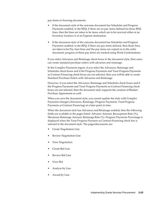 Implementing Oracle Services Procurement     2-25
pay items in Sourcing documents.
• If the document style of the outcome document has Schedules and Progress
Payments enabled, in the RFQ, if there are no pay items defined for those RFQ
lines, then the lines are taken to be items which are to be received either at an
Inventory location or at an Expense destination.
• If the document style of the outcome document has Schedules and Progress
Payments enabled, in the RFQ, if there are pay items defined, then those lines
are taken to be Pay item lines and the pay items are copied on to the order
document; progress of these pay items are tracked using Work Confirmations.
If you select Advances and Retainage check boxes in the document style, then users
can create standard purchase orders with advances and retainage.
In the Complex Payments region, if you select the Advances, Retainage and
Schedules check boxes and if the Progress Payments and Treat Progress Payments
as Contract Financing check boxes are not selected, then you will be able to create
Standard Purchase Orders with Advances and Retainage.
However, if you select the Advances, Retainage and Schedules check boxes and if
the Progress Payments and Treat Progress Payments as Contract Financing check
boxes are not selected, then the document style supports the creation of Blanket
Purchase Agreements as well.
When you save the document style, you cannot update the style with Complex
Payments changes (Advances, Retainage, Progress Payments, Treat Progress
Payments as Contract Financing) at a later point in time.
When the document style has Advances and Retainage enabled, then the following
fields are available in the pages listed: Advance Amount, Recoupment Rate (%),
Maximum Retainage Amount, Retainage Rate (%). Progress Payments Percentage is
displayed when the Treat Progress Payment as Contract Financing check box is
selected in the document style. The pages/documents are:
• Create Negotiation Line
• Review Negotiation Line
• View Negotiation
• Create Bid Line
• Review Bid Line
• View Bid
• Analyze by Line
• Award by Line
 