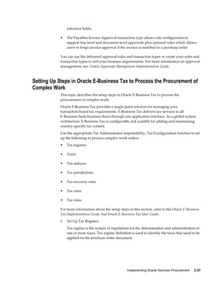 Implementing Oracle Services Procurement     2-37
tolerance holds.
• The Payables Invoice Approval transaction type allows rule configuration to
support line level and document level approvals plus optional rules which allows
users to forgo invoice approval if the invoice is matched to a purchase order.
You can use the delivered approval rules and transaction types or create your rules and
transaction types to suit your business requirements. For more information on approval
management, see: Oracle Approvals Management Implementation Guide.
Setting Up Steps in Oracle E-Business Tax to Process the Procurement of
Complex Work
This topic describes the setup steps in Oracle E-Business Tax to process the
procurement of complex work.
Oracle E-Business Tax provides a single point solution for managing your
transaction-based tax requirements. E-Business Tax delivers tax services to all
E-Business Suite business flows through one application interface. As a global system
architecture, E-Business Tax is configurable and scalable for adding and maintaining
country-specific tax content.
Use the appropriate Tax Administrator responsibility, Tax Configuration function to set
up the following to process complex work orders:
• Tax regimes
• Taxes
• Tax statuses
• Tax jurisdictions
• Tax recovery rates
• Tax rates
• Tax rules
For more information about the setup steps in this section, refer to the Oracle E-Business
Tax Implementation Guide And Oracle E-Business Tax User Guide.
1. Set Up Tax Regimes
Tax regime is the system of regulations for the determination and administration of
one or more taxes. Tax regime definition is used to identify the taxes that need to be
applied on the purchase order document.
 