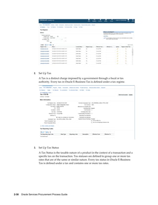 2-38    Oracle Services Procurement Process Guide
2. Set Up Tax
A Tax is a distinct charge imposed by a government through a fiscal or tax
authority. Every tax in Oracle E-Business Tax is defined under a tax regime.
3. Set Up Tax Status
A Tax Status is the taxable nature of a product in the context of a transaction and a
specific tax on the transaction. Tax statuses are defined to group one or more tax
rates that are of the same or similar nature. Every tax status in Oracle E-Business
Tax is defined under a tax and contains one or more tax rates.
 