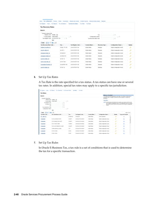 2-40    Oracle Services Procurement Process Guide
6. Set Up Tax Rates
A Tax Rate is the rate specified for a tax status. A tax status can have one or several
tax rates. In addition, special tax rates may apply to a specific tax jurisdiction.
7. Set Up Tax Rules
In Oracle E-Business Tax, a tax rule is a set of conditions that is used to determine
the tax for a specific transaction.
 
