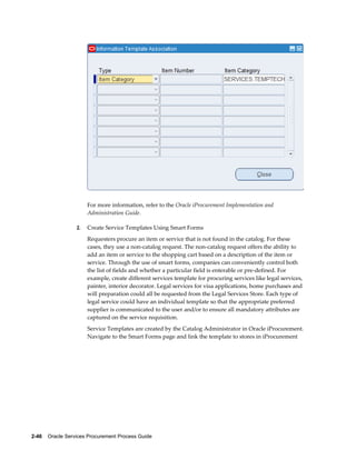 2-46    Oracle Services Procurement Process Guide
For more information, refer to the Oracle iProcurement Implementation and
Administration Guide.
2. Create Service Templates Using Smart Forms
Requesters procure an item or service that is not found in the catalog. For these
cases, they use a non-catalog request. The non-catalog request offers the ability to
add an item or service to the shopping cart based on a description of the item or
service. Through the use of smart forms, companies can conveniently control both
the list of fields and whether a particular field is enterable or pre-defined. For
example, create different services template for procuring services like legal services,
painter, interior decorator. Legal services for visa applications, home purchases and
will preparation could all be requested from the Legal Services Store. Each type of
legal service could have an individual template so that the appropriate preferred
supplier is communicated to the user and/or to ensure all mandatory attributes are
captured on the service requisition.
Service Templates are created by the Catalog Administrator in Oracle iProcurement.
Navigate to the Smart Forms page and link the template to stores in iProcurement
 