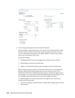 2-48    Oracle Services Procurement Process Guide
3. Create Category Descriptors to Use the Rate Card Feature
Hiring managers and purchasing users can view the rate card that provides details
of the job and the standard rate that they should be paying for the job. Users can
also view differential rates based on rate uplifts, offshore / onshore rates, markup
driven rates, and location driven rates.
Key benefits include:
• Job Standardization via rate card support and standard rates for each job.
• Benchmarking of job rates for specific jobs.
• Ability to automatically identify preferred suppliers based on hiring needs.
When creating contractor requests in Oracle iProcurement, the 'Use Standardized
Job rates' option offers hiring managers the rate card, which provides a list of
details about the job that will help the hiring manager to identify the right resource
for the project. This region also provides the hiring manager with the ability to view
the rate differentials and markup rates for the job in different locations.
To enable requesters to use job standardization through the rate cards feature,
complete the following steps:
1. Create item categories using the Create or Update Item Category page in Oracle
iProcurement.
 