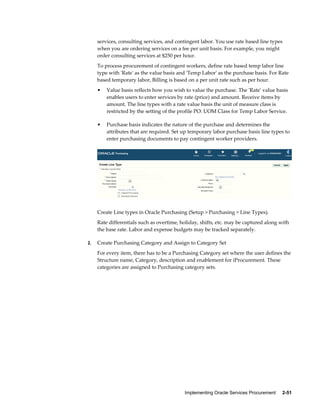 Implementing Oracle Services Procurement     2-51
services, consulting services, and contingent labor. You use rate based line types
when you are ordering services on a fee per unit basis. For example, you might
order consulting services at $250 per hour.
To process procurement of contingent workers, define rate based temp labor line
type with 'Rate' as the value basis and 'Temp Labor' as the purchase basis. For Rate
based temporary labor, Billing is based on a per unit rate such as per hour.
• Value basis reflects how you wish to value the purchase. The 'Rate' value basis
enables users to enter services by rate (price) and amount. Receive items by
amount. The line types with a rate value basis the unit of measure class is
restricted by the setting of the profile PO: UOM Class for Temp Labor Service.
• Purchase basis indicates the nature of the purchase and determines the
attributes that are required. Set up temporary labor purchase basis line types to
enter purchasing documents to pay contingent worker providers.
Create Line types in Oracle Purchasing (Setup > Purchasing > Line Types).
Rate differentials such as overtime, holiday, shifts, etc. may be captured along with
the base rate. Labor and expense budgets may be tracked separately.
2. Create Purchasing Category and Assign to Category Set
For every item, there has to be a Purchasing Category set where the user defines the
Structure name, Category, description and enablement for iProcurement. These
categories are assigned to Purchasing category sets.
 