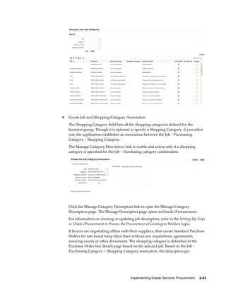 Implementing Oracle Services Procurement     2-53
4. Create Job and Shopping Category Association
The Shopping Category field lists all the shopping categories defined for the
business group. Though it is optional to specify a Shopping Category, if you select
one, the application establishes an association between the Job – Purchasing
Category – Shopping Category.
The Manage Category Descriptors link is visible and active only if a shopping
category is specified for the Job – Purchasing category combination.
Click the Manage Category Descriptors link to open the Manage Category
Descriptors page. The Manage Descriptors page opens in Oracle iProcurement.
For information on creating or updating job descriptors, refer to the Setting Up Steps
in Oracle iProcurement to Process the Procurement of Contingent Workers topic.
If buyers are negotiating offline with their suppliers, then create Standard Purchase
Orders for rate based temp labor lines without any requisitions, agreements,
sourcing events or other documents. The shopping category is defaulted in the
Purchase Order line details page based on the selected job. Based on the Job –
Purchasing Category – Shopping Category association, the descriptors get
 