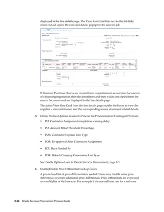 2-54    Oracle Services Procurement Process Guide
displayed in the line details page. The View Rate Card link next to the Job field,
when clicked, opens the rate card details popup for the selected job.
If Standard Purchase Orders are created from requisitions or as outcome documents
of a Sourcing negotiation, then the descriptors and their values are copied from the
source document and are displayed in the line details page.
The action View Rate Card from the line details page enables the buyer to view the
supplier – site combination and the corresponding source document related details.
5. Define Profiles Options Related to Process the Procurement of Contingent Workers
• PO: Contractor Assignment completion warning delay
• PO: Amount Billed Threshold Percentage
• POR: Contractor Expense Line Type
• POR: Re-approval After Contractor Assignment
• ICX: Days Needed By
• POR: Default Currency Conversion Rate Type
See: Profile Options Used in Oracle Services Procurement, page 2-3
6. Enable/Disable Price Differential Lookup Codes
A pre-defined list of price differentials is seeded. Users may disable some price
differentials or create additional price differentials. Price differentials are expressed
as a multiplier of the base rate. For example if the normal/base rate for a software
 