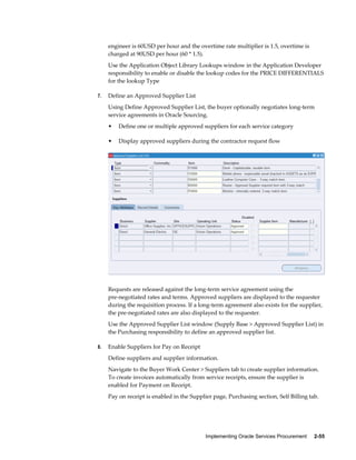 Implementing Oracle Services Procurement     2-55
engineer is 60USD per hour and the overtime rate multiplier is 1.5, overtime is
charged at 90USD per hour (60 * 1.5).
Use the Application Object Library Lookups window in the Application Developer
responsibility to enable or disable the lookup codes for the PRICE DIFFERENTIALS
for the lookup Type
7. Define an Approved Supplier List
Using Define Approved Supplier List, the buyer optionally negotiates long-term
service agreements in Oracle Sourcing.
• Define one or multiple approved suppliers for each service category
• Display approved suppliers during the contractor request flow
Requests are released against the long-term service agreement using the
pre-negotiated rates and terms. Approved suppliers are displayed to the requester
during the requisition process. If a long-term agreement also exists for the supplier,
the pre-negotiated rates are also displayed to the requester.
Use the Approved Supplier List window (Supply Base > Approved Supplier List) in
the Purchasing responsibility to define an approved supplier list.
8. Enable Suppliers for Pay on Receipt
Define suppliers and supplier information.
Navigate to the Buyer Work Center > Suppliers tab to create supplier information.
To create invoices automatically from service receipts, ensure the supplier is
enabled for Payment on Receipt.
Pay on receipt is enabled in the Supplier page, Purchasing section, Self Billing tab.
 