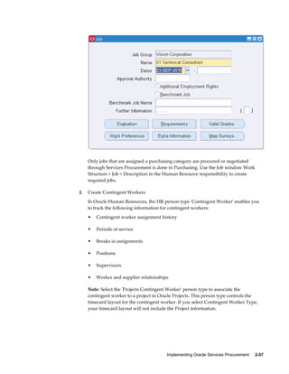 Implementing Oracle Services Procurement     2-57
Only jobs that are assigned a purchasing category are procured or negotiated
through Services Procurement is done in Purchasing. Use the Job window Work
Structure > Job > Description in the Human Resource responsibility to create
required jobs.
2. Create Contingent Workers
In Oracle Human Resources, the HR person type 'Contingent Worker' enables you
to track the following information for contingent workers:
• Contingent worker assignment history
• Periods of service
• Breaks in assignments
• Positions
• Supervisors
• Worker and supplier relationships
Note: Select the 'Projects Contingent Worker' person type to associate the
contingent worker to a project in Oracle Projects. This person type controls the
timecard layout for the contingent worker. If you select Contingent Worker Type,
your timecard layout will not include the Project information.
 