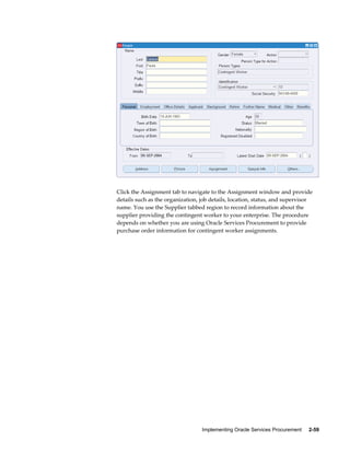 Implementing Oracle Services Procurement     2-59
Click the Assignment tab to navigate to the Assignment window and provide
details such as the organization, job details, location, status, and supervisor
name. You use the Supplier tabbed region to record information about the
supplier providing the contingent worker to your enterprise. The procedure
depends on whether you are using Oracle Services Procurement to provide
purchase order information for contingent worker assignments.
 