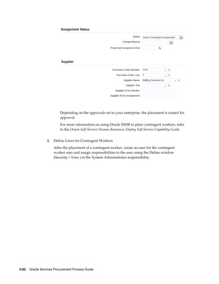 2-62    Oracle Services Procurement Process Guide
Depending on the approvals set in your enterprise, the placement is routed for
approval.
For more information on using Oracle SSHR to place contingent workers, refer
to the Oracle Self-Service Human Resources Deploy Self-Service Capability Guide.
3. Define Users for Contingent Workers
After the placement of a contingent worker, create an user for the contingent
worker user and assign responsibilities to the user using the Define window
(Security > User ) in the System Administrator responsibility.
 