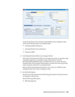 Implementing Oracle Services Procurement     2-63
Assign the Self Service Time and Labor responsibilities to the contingent worker
user to create timecard entries. For example, assign:
• Contingent Worker Self-Service
• Contingent Worker Time and Expense
• Preferences SSWA
4. Link Multiple Purchase Orders to a Contingent Worker
Oracle Services Procurement enables you to associate more than one purchase order
or purchase order line to a contingent worker. If the task flow to use the
PO_CWK_ASSOCIATIONS function is enabled, then you can use the Associate
Purchase Order with Contingent Worker page to associate more than one purchase
order or purchase order line to a contingent worker.
Refer to the My Oracle Support document Set up for Task Flow: 1141005.1 to link
multiple purchase orders with a contingent worker.
5. Set Up Profiles Options
Oracle Services Procurement uses the following profile options in the procurement
of contingent worker process:
Set the following profile options:
• MO: Operating Unit
 