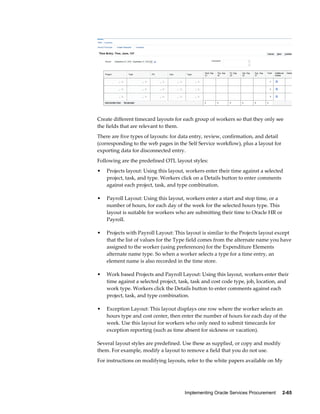 Implementing Oracle Services Procurement     2-65
Create different timecard layouts for each group of workers so that they only see
the fields that are relevant to them.
There are five types of layouts: for data entry, review, confirmation, and detail
(corresponding to the web pages in the Self Service workflow), plus a layout for
exporting data for disconnected entry.
Following are the predefined OTL layout styles:
• Projects layout: Using this layout, workers enter their time against a selected
project, task, and type. Workers click on a Details button to enter comments
against each project, task, and type combination.
• Payroll Layout: Using this layout, workers enter a start and stop time, or a
number of hours, for each day of the week for the selected hours type. This
layout is suitable for workers who are submitting their time to Oracle HR or
Payroll.
• Projects with Payroll Layout: This layout is similar to the Projects layout except
that the list of values for the Type field comes from the alternate name you have
assigned to the worker (using preferences) for the Expenditure Elements
alternate name type. So when a worker selects a type for a time entry, an
element name is also recorded in the time store.
• Work based Projects and Payroll Layout: Using this layout, workers enter their
time against a selected project, task, task and cost code type, job, location, and
work type. Workers click the Details button to enter comments against each
project, task, and type combination.
• Exception Layout: This layout displays one row where the worker selects an
hours type and cost center, then enter the number of hours for each day of the
week. Use this layout for workers who only need to submit timecards for
exception reporting (such as time absent for sickness or vacation).
Several layout styles are predefined. Use these as supplied, or copy and modify
them. For example, modify a layout to remove a field that you do not use.
For instructions on modifying layouts, refer to the white papers available on My
 