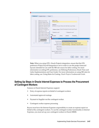 Implementing Oracle Services Procurement     2-67
Note: When you setup OTL- Oracle Projects integration, ensure that the OTL
preference Project Payroll Integration is set in order to use the project timecard
layouts intended for use with the HR rate source for labor costing. For more
information on setting OTL preference, see Defining Preferences, Oracle Time and
Labor Implementation and User Guide. For more information on using HR rates for
labor costing, see: Using Rates for Costing, Oracle Projects Fundamentals Guide.
Setting Up Steps in Oracle Internet Expenses to Process the Procurement
of Contingent Workers
Features in Oracle Internet Expenses support:
• Entry of expense reports on behalf of contingent workers
• Automated approval routings
• Payment to Supplier not the contingent worker
• Contingent worker expense processing
Buyers must have the Internet Expenses responsibility to create an expense report on
behalf of the contingent workers. To use the contingent worker functionality in Internet
Expenses, you must set up your contingent workers in Oracle HRMS.
 