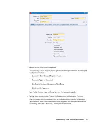 Implementing Oracle Services Procurement     2-71
4. Define Oracle Projects Profile Options
The following Oracle Projects profile options affect the procurement of contingent
worker business flow.
• PA: Allow Time Entry of Negative Hours
• PA: AutoApprove Timesheets
• PA: Enable Business Messages on Time Entry
• PA: Override Approver
See: Profile Options Used in Oracle Services Procurement, page 2-3
5. Set Up Auto Accounting to Process the Procurement of Contingent Workers
Use the Assign AutoAccounting Rules in the Projects responsibility. Contingent
Worker Labor is the function transaction the supports the contingent worker cost
accounting in the the Labor Cost Clearing Account function.
 