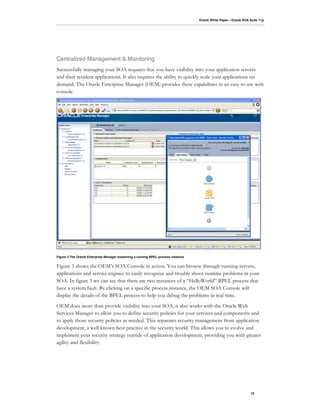 Oracle White Paper—Oracle SOA Suite 11g




Centralized Management & Monitoring
Successfully managing your SOA requires that you have visibility into your application servers
and their resident applications. It also requires the ability to quickly scale your applications on
demand. The Oracle Enterprise Manager (OEM) provides these capabilities in an easy to use web
console.




Figure 3 The Oracle Enterprise Manager examining a running BPEL process instance


Figure 3 shows the OEM’s SOA Console in action. You can browse through running servers,
applications and service engines to easily recognize and trouble shoot runtime problems in your
SOA. In figure 3 we can see that there are two instances of a “HelloWorld” BPEL process that
have a system fault. By clicking on a specific process instance, the OEM SOA Console will
display the details of the BPEL process to help you debug the problems in real time.
OEM does more than provide visibility into your SOA, it also works with the Oracle Web
Services Manager to allow you to define security policies for your services and components and
to apply those security policies as needed. This separates security management from application
development, a well known best practice in the security world. This allows you to evolve and
implement your security strategy outside of application development, providing you with greater
agility and flexibility.




                                                                                                                  10
 