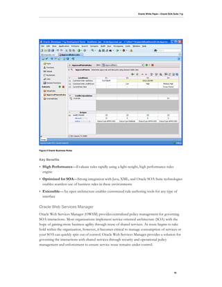 Oracle White Paper—Oracle SOA Suite 11g




Figure 9 Oracle Business Rules



Key Benefits

•   High Performance—Evaluate rules rapidly using a light-weight, high performance rules
    engine
•   Optimized for SOA—Strong integration with Java, XML, and Oracle SOA Suite technologies
    enables seamless use of business rules in these environments
•   Extensible—An open architecture enables customized rule-authoring tools for any type of
    interface

Oracle Web Services Manager
Oracle Web Services Manager (OWSM) provides centralized policy management for governing
SOA interactions. Most organizations implement service-oriented architecture (SOA) with the
hope of gaining more business agility through reuse of shared services. As reuse begins to take
hold within the organization, however, it becomes critical to manage consumption of services or
your SOA can quickly spin out of control. Oracle Web Services Manager provides a solution for
governing the interactions with shared services through security and operational policy
management and enforcement to ensure service reuse remains under control.




                                                                                                 16
 