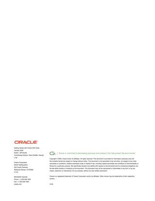 Getting Sarted with Oracle SOA Suite
January 2009
Author: Jeff Davies
Contributing Authors: David Shaffer, Demed
Lʼher
                                             Copyright © 2009, Oracle and/or its affiliates. All rights reserved. This document is provided for information purposes only and
                                             the contents hereof are subject to change without notice. This document is not warranted to be error-free, nor subject to any other
Oracle Corporation
                                             warranties or conditions, whether expressed orally or implied in law, including implied warranties and conditions of merchantability or
World Headquarters
                                             fitness for a particular purpose. We specifically disclaim any liability with respect to this document and no contractual obligations are
500 Oracle Parkway
                                             formed either directly or indirectly by this document. This document may not be reproduced or transmitted in any form or by any
Redwood Shores, CA 94065
                                             means, electronic or mechanical, for any purpose, without our prior written permission.
U.S.A.


Worldwide Inquiries:                         Oracle is a registered trademark of Oracle Corporation and/or its affiliates. Other names may be trademarks of their respective
Phone: +1.650.506.7000                       owners.
Fax: +1.650.506.7200
oracle.com                                   0109
 