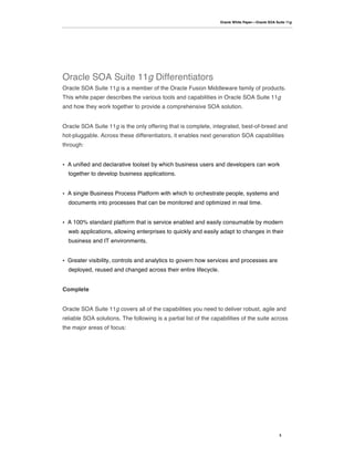 Oracle White Paper—Oracle SOA Suite 11g




Oracle SOA Suite 11g Differentiators
Oracle SOA Suite 11g is a member of the Oracle Fusion Middleware family of products.
This white paper describes the various tools and capabilities in Oracle SOA Suite 11g
and how they work together to provide a comprehensive SOA solution.


Oracle SOA Suite 11g is the only offering that is complete, integrated, best-of-breed and
hot-pluggable. Across these differentiators, it enables next generation SOA capabilities
through:


•   A unified and declarative toolset by which business users and developers can work
    together to develop business applications.


•   A single Business Process Platform with which to orchestrate people, systems and
    documents into processes that can be monitored and optimized in real time.


•   A 100% standard platform that is service enabled and easily consumable by modern
    web applications, allowing enterprises to quickly and easily adapt to changes in their
    business and IT environments.


•   Greater visibility, controls and analytics to govern how services and processes are
    deployed, reused and changed across their entire lifecycle.


Complete


Oracle SOA Suite 11g covers all of the capabilities you need to deliver robust, agile and
reliable SOA solutions. The following is a partial list of the capabilities of the suite across
the major areas of focus:




                                                                                                  3
 