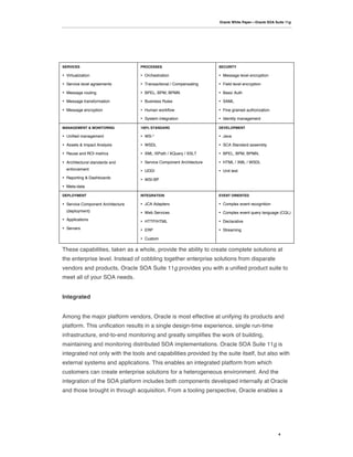 Oracle White Paper—Oracle SOA Suite 11g




SERVICES                           PROCESSES                          SECURITY

• Virtualization                   • Orchestration                    • Message level encryption

• Service level agreements         • Transactional / Compensating     • Field level encryption

• Message routing                  • BPEL, BPM, BPMN                  • Basic Auth

• Message transformation           • Business Rules                   • SAML

• Message encryption               • Human workflow                   • Fine grained authorization

                                   • System integration               • Identity management

MANAGEMENT & MONITORING            100% STANDARD                      DEVELOPMENT

• Unified management               • WS-*                             • Java

• Assets & Impact Analysis         • WSDL                             • SCA Standard assembly

• Reuse and ROI metrics            • XML /XPath / XQuery / XSLT       • BPEL, BPM, BPMN,

• Architectural standards and      • Service Component Architecture   • HTML / XML / WSDL
  enforcement                      • UDDI                             • Unit test
• Reporting & Dashboards           • WSI-BP
• Meta-data

DEPLOYMENT                         INTEGRATION                        EVENT ORIENTED

• Service Component Architecture   • JCA Adapters                     • Complex event recognition
  (deployment)                     • Web Services                     • Complex event query language (CQL)
• Applications                     • HTTP/HTML                        • Declarative
• Servers                          • ERP                              • Streaming

                                   • Custom

These capabilities, taken as a whole, provide the ability to create complete solutions at
the enterprise level. Instead of cobbling together enterprise solutions from disparate
vendors and products, Oracle SOA Suite 11g provides you with a unified product suite to
meet all of your SOA needs.


Integrated


Among the major platform vendors, Oracle is most effective at unifying its products and
platform. This unification results in a single design-time experience, single run-time
infrastructure, end-to-end monitoring and greatly simplifies the work of building,
maintaining and monitoring distributed SOA implementations. Oracle SOA Suite 11g is
integrated not only with the tools and capabilities provided by the suite itself, but also with
external systems and applications. This enables an integrated platform from which
customers can create enterprise solutions for a heterogeneous environment. And the
integration of the SOA platform includes both components developed internally at Oracle
and those brought in through acquisition. From a tooling perspective, Oracle enables a




                                                                                                      4
 