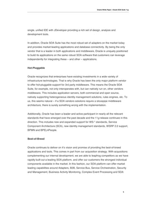 Oracle White Paper—Oracle SOA Suite 11g




single, unified IDE with JDeveloper providing a rich set of design, analysis and
development tools.


In addition, Oracle SOA Suite has the most robust set of adapters on the market today
and provides market-leading applications and database connectivity. By being the only
vendor that is a leader in both applications and middleware, Oracle is uniquely positioned
to build its applications on the same robust SOA software that customers can leverage
independently for integrating these – and other – applications.


Hot-Pluggable


Oracle recognizes that enterprises have existing investments in a wide variety of
infrastructure technologies. That is why Oracle has been the only major platform vendor
to offer hot-pluggable support for 3rd party middleware. This means the Oracle SOA
Suite, for example, not only interoperates with, but can natively run on, other vendors
middleware. This includes application servers, both commercial and open source,
natively supporting heterogeneous identity management solutions, rules engines, etc. To
us, this seems natural – if a SOA vendors solutions require a stovepipe middleware
architecture, there is surely something wrong with the implementation.


Additionally, Oracle has been a leader and active participant in nearly all the relevant
standards that have emerged over the past decade and the 11g release continues in this
direction. This includes new and expanded support for WS-* standards, Service
Component Architecture (SCA), new identity management standards, WSRP 2.0 support,
BPMN and BPEL4People.


Best-of-Breed


Oracle continues to deliver on itʼs vision and promise of providing the best-of-breed
applications and tools. This comes in part from our acquisition strategy. With acquisitions
complementing our internal development, we are able to leapfrog competitors as we have
rapidly built out a leading SOA platform, and offer our customers the strongest individual
components available in the market. In this fashion, our SOA platform can offer market
leading capabilities around Adapters, B2B, Service Bus, Service Orchestration, Security
and Management, Business Activity Monitoring, Complex Event Processing and SOA




                                                                                                5
 