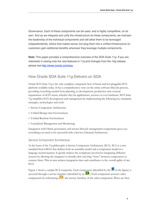 Oracle White Paper—Oracle SOA Suite 11g




Governance. Each of these components can be used, and is highly competitive, on its
own. And as we integrate and unify the infrastructure for these components, we maintain
the leadership of the individual components and still allow them to be leveraged
indepedendently, where that makes sense, but plug them into a unified infrastructure so
customers gain additional benefits whenever they leverage multiple components.


Note: This paper provides a comprehensive overview of the SOA Suite 11g. If you are
interested in seeing only the new features in 11g and changes from the 10g release,
please see http://www.oracle.com/soa.



How Oracle SOA Suite 11g Delivers on SOA
Oracle SOA Suite 11g is the only complete, integrated, best of breed and hot-pluggable SOA
platform available today. It has a comprehensive view on the entire software lifecycle process,
providing everything needed from planning, to development, production and eventual
requirement of all IT assets, whether they be applications, services or even hardware. SOA Suite
11g simplifies SOA development and management by implementing the following key standards,
strategies, technologies and tools:
•   Service Component Architecture
•   Unified Design-time Environment
•   Unified Runtime Environment
•   Centralized Management and Monitoring
Integration with Oracle governance and service lifecycle management components gives you
everything you need to be successful with a Service-Oriented Architecture.

Service Component Architecture
At the heart of the 11g philosophy is Service Component Architecture (SCA). SCA is a new
standard from OSOA that defines both an assembly model and a component model in a
language neutral manner. It greatly reduces the complexity involved in integrating different
systems by allowing the integrator to literally click and drag “wires” between components to
connect them. This in turn reduces integration time and contributes to the overall agility of any
SOA.

Figure 1 shows a sample SCA composite. Each component (identified by the          in the figure) is
accessed through a service interface (identified by an     ). Each component accesses other
components by referencing (      ) the service interface of the other component. Wires are then




                                                                                                     6
 