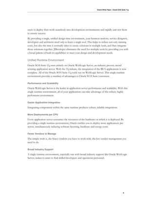 Oracle White Paper—Oracle SOA Suite 11g




users to deploy their work seamlessly into development environments and rapidly unit test them
to ensure success.
By providing a single, unified design-time environment, your business analysts, service designers,
developers and architects need only to learn a single tool. This helps to reduce not only training
costs, but also the time it normally takes to create solutions in multiple tools, and then integrate
those solutions together. JDeveloper eliminates the need for multiple tools by providing you with
a broad palette of built-in capabilities to meet your design and development needs.

Unified Runtime Environment
Oracle SOA Suite 11g runs entirely on Oracle WebLogic Server, an industry proven, award
winning application server. With the 11g release, the integration of the BEA applications is now
complete. All of the Oracle SOA Suite 11g tools run on WebLogic Server. This single runtime
environment provides a number of advantages to Oracle SOA Suite customers.

Performance and Scalability

Oracle WebLogic Server is the leader in application server performance and scalability. With this
single runtime environment, all of your applications can take advantage of this robust, highly
performant environment.

Easier Application Integration

Integrating components within the same runtime produces robust, reliable integrations

More Deployments per CPU

Every application server consumes the resources of the hardware on which it is deployed. By
providing a single runtime environment, Oracle enables you to deploy more applications per
server, simultaneously reducing software licensing, hardware and energy costs.

Fewer Vendors to Manage

The simple truth is, the fewer vendors you have to work with, the less vendor management you
need to do.

Broad Industry Support

A single runtime environment, especially one with broad industry support like Oracle WebLogic
Server, makes it easier to find skilled developers and operations personnel.




                                                                                                     9
 