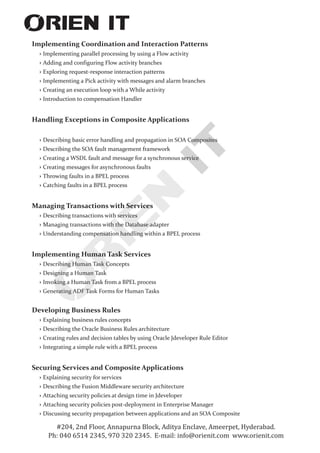 Implementing Coordination and Interaction Patterns
Implementing parallel processing by using a Flow activity
› Adding and configuring Flow activity branches
› Exploring request-response interaction patterns
› Implementing a Pick activity with messages and alarm branches
› Creating an execution loop with a While activity
› Introduction to compensation Handler
Handling Exceptions in Composite Applications
› Describing basic error handling and propagation in SOA Composites
› Describing the SOA fault management framework
› Creating a WSDL fault and message for a synchronous service
› Creating messages for asynchronous faults
› Throwing faults in a BPEL process
› Catching faults in a BPEL process
Managing Transactions with Services
› Describing transactions with services
› Managing transactions with the Database adapter
› Understanding compensation handling within a BPEL process
Implementing Human Task Services
› Describing Human Task Concepts
› Designing a Human Task
› Invoking a Human Task from a BPEL process
› Generating ADF Task Forms for Human Tasks
Developing Business Rules
› Explaining business rules concepts
› Describing the Oracle Business Rules architecture
› Creating rules and decision tables by using Oracle Jdeveloper Rule Editor
› Integrating a simple rule with a BPEL process
Securing Services and Composite Applications
› Explaining security for services
› Describing the Fusion Middleware security architecture
› Attaching security policies at design time in Jdeveloper
› Attaching security policies post-deployment in Enterprise Manager
› Discussing security propagation between applications and an SOA Composite
›
#204, 2nd Floor, Annapurna Block, Aditya Enclave, Ameerpet, Hyderabad.
Ph: 040 6514 2345, 970 320 2345. E-mail: info@orienit.com www.orienit.com
 
