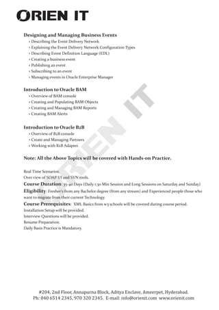 Designing and Managing Business Events
Describing the Event Delivery Network
› Explaining the Event Delivery Network Configuration Types
› Describing Event Definition Language (EDL)
› Creating a business event
› Publishing an event
› Subscribing to an event
› Managing events in Oracle Enterprise Manager
Introduction to Oracle BAM
› Overview of BAM console
› Creating and Populating BAM Objects
› Creating and Managing BAM Reports
› Creating BAM Alerts
Introduction to Oracle B2B
› Overview of B2B console
› Create and Managing Partners
› Working with B2B Adapter.
Note: All the Above Topics will be covered with Hands-on Practice.
Real Time Scenarios.
Over view of SOAP UI and SVN tools.
Course Duration: 35-40 Days (Daily 1:30 Min Session and Long Sessions on Saturday and Sunday)
Eligibility: Fresher's from any Bachelor degree (from any stream) and Experienced people those who
want to migrate from their current Technology.
Course Prerequisites: XML Basics from w3 schools will be covered during course period.
Installation Setup will be provided.
Interview Questions will be provided.
Resume Preparation.
Daily Basis Practice is Mandatory.
›
#204, 2nd Floor, Annapurna Block, Aditya Enclave, Ameerpet, Hyderabad.
Ph: 040 6514 2345, 970 320 2345. E-mail: info@orienit.com www.orienit.com
 
