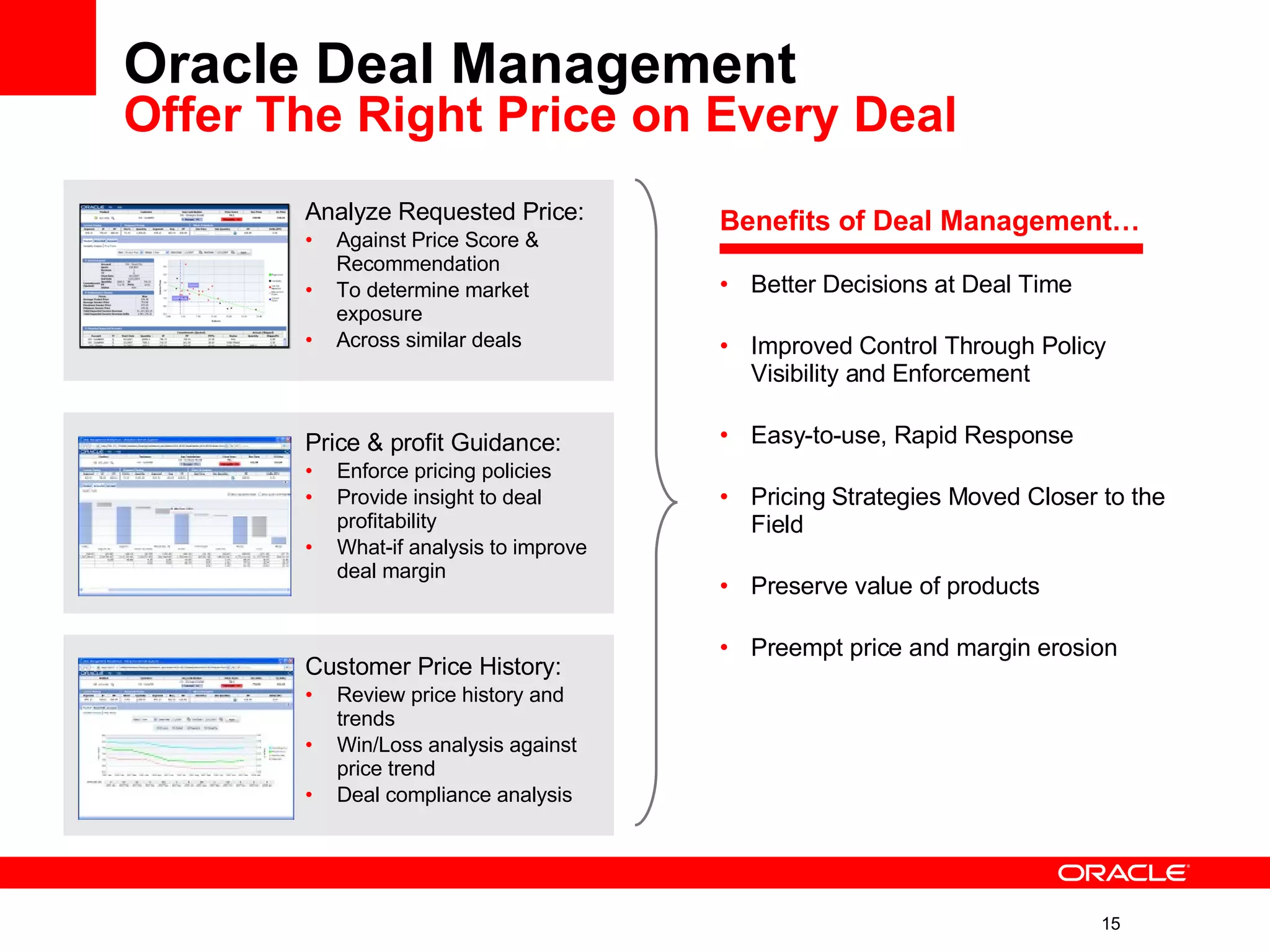 Oracle Deal Management Offer The Right Price on Every Deal   Analyze Requested Price: Against Price Score & Recommendation To determine market exposure Across similar deals Price & profit Guidance: Enforce pricing policies Provide insight to deal profitability  What-if analysis to improve deal margin Customer Price History: Review price history and trends Win/Loss analysis against price trend  Deal compliance analysis Benefits of Deal Management… Better Decisions at Deal Time Improved Control Through Policy Visibility and Enforcement Easy-to-use, Rapid Response Pricing Strategies Moved Closer to the Field Preserve value of products Preempt price and margin erosion 