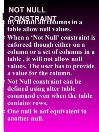 NOT NULL CONSTRAINT By default all columns in a table allow null values. When a ‘Not Null’ constraint is enforced though either on a column or a set of columns in a table , it will not allow null values. The user has to provide a value for the column. Not Null constraint can be defined using alter table command even when the table contains rows. One null is not equivalent to another null. 