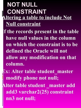 NOT NULL CONSTRAINT Altering a table to include Not Null constraint If the records present in the table have null values in the column on which the constraint is to be defined the Oracle will not allow any modification on that column. Ex: Alter table student_master modify phone not null; Alter table student _master add add3 varchar2(25) constraint nn3 not null; 