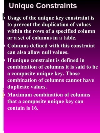 Unique Constraints Usage of the unique key constraint is to prevent the duplication of values within the rows of a specified column or a set of columns in a table.  Columns defined with this constraint can also allow null values. If unique constraint is defined in combination of columns it is said to be a composite unique key. Those combination of columns cannot have duplicate values. Maximum combination of columns that a composite unique key can contain is 16. 