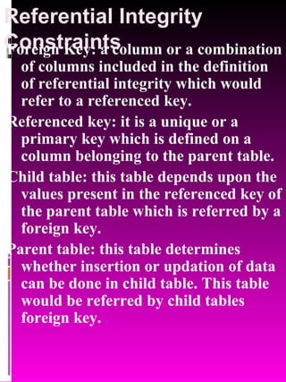Referential Integrity Constraints Foreign Key: a column or a combination of columns included in the definition of referential integrity which would refer to a referenced key. Referenced key: it is a unique or a primary key which is defined on a column belonging to the parent table. Child table: this table depends upon the values present in the referenced key of the parent table which is referred by a foreign key. Parent table: this table determines whether insertion or updation of data can be done in child table. This table would be referred by child tables foreign key. 