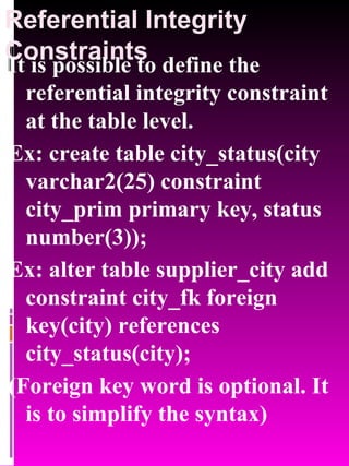 Referential Integrity Constraints It is possible to define the referential integrity constraint at the table level. Ex: create table city_status(city varchar2(25) constraint city_prim primary key, status number(3)); Ex: alter table supplier_city add constraint city_fk foreign key(city) references city_status(city); (Foreign key word is optional. It is to simplify the syntax) 