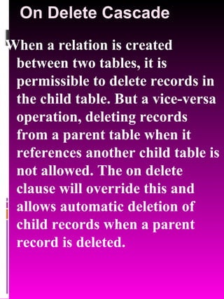On Delete Cascade When a relation is created between two tables, it is permissible to delete records in the child table. But a vice-versa operation, deleting records from a parent table when it references another child table is not allowed. The on delete clause will override this and allows automatic deletion of child records when a parent record is deleted. 