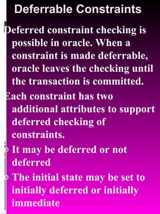 Deferrable Constraints Deferred constraint checking is possible in oracle. When a constraint is made deferrable, oracle leaves the checking until the transaction is committed. Each constraint has two additional attributes to support deferred checking of constraints. It may be deferred or not deferred The initial state may be set to initially deferred or initially immediate 