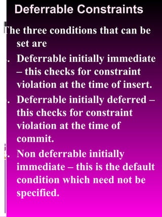 Deferrable Constraints The three conditions that can be set are Deferrable initially immediate – this checks for constraint violation at the time of insert. Deferrable initially deferred – this checks for constraint violation at the time of commit. Non deferrable initially immediate – this is the default condition which need not be specified. 
