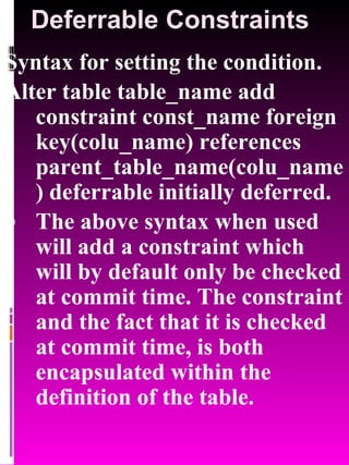 Deferrable Constraints Syntax for setting the condition. Alter table table_name add constraint const_name foreign key(colu_name) references parent_table_name(colu_name) deferrable initially deferred. The above syntax when used will add a constraint which will by default only be checked at commit time. The constraint and the fact that it is checked at commit time, is both encapsulated within the definition of the table. 