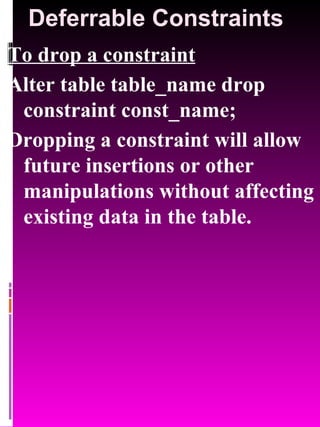 Deferrable Constraints To drop a constraint Alter table table_name drop constraint const_name; Dropping a constraint will allow future insertions or other manipulations without affecting existing data in the table. 