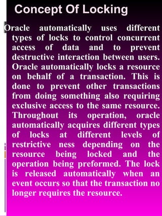 Concept Of Locking Oracle automatically uses different types of locks to control concurrent access of data and to prevent destructive interaction between users. Oracle automatically locks a resource on behalf of a transaction. This is done to prevent other transactions from doing something also requiring exclusive access to the same resource. Throughout its operation, oracle automatically acquires different types of locks at different levels of restrictive ness depending on the resource being locked and the operation being preformed. The lock is released automatically when an event occurs so that the transaction no longer requires the resource. 