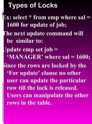 Types of Locks Ex: select * from emp where sal = 1600 for update of job; The next update command will be  similar to: Update emp set job = ‘MANAGER’ where sal = 1600; Since the rows are locked by the ‘For update’ clause no other user can update the particular row till the lock is released. Users can manipulate the other rows in the table. 