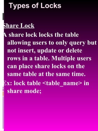 Types of Locks Share Lock A share lock locks the table allowing users to only query but not insert, update or delete rows in a table. Multiple users can place share locks on the same table at the same time. Ex: lock table <table_name> in share mode; 