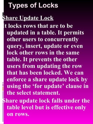 Types of Locks Share Update Lock It locks rows that are to be updated in a table. It permits other users to concurrently query, insert, update or even lock other rows in the same table. It prevents the other users from updating the row that has been locked. We can enforce a share update lock by using the ‘for update’ clause in the select statement. Share update lock falls under the table level but is effective only on rows. 